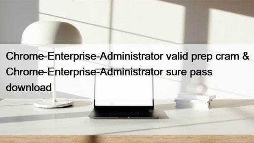 Chrome-Enterprise-Administrator valid prep cram & Chrome-Enterprise-Administrator sure pass download